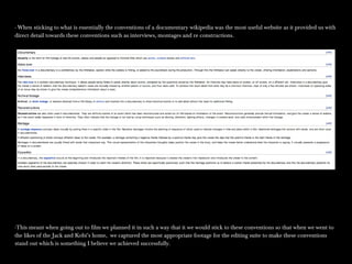 - When sticking to what is essentially the conventions of a documentary wikipedia was the most useful website as it provided us with- When sticking to what is essentially the conventions of a documentary wikipedia was the most useful website as it provided us with
direct detail towards these conventions such as interviews, montages and re constructions.direct detail towards these conventions such as interviews, montages and re constructions.
-This meant when going out to film we planned it in such a way that it we would stick to these conventions so that when we went to-This meant when going out to film we planned it in such a way that it we would stick to these conventions so that when we went to
the likes of the Jack and Kobi’s home, we captured the most appropriate footage for the editing suite to make these conventionsthe likes of the Jack and Kobi’s home, we captured the most appropriate footage for the editing suite to make these conventions
stand out which is something I believe we achieved successfully.stand out which is something I believe we achieved successfully.
 