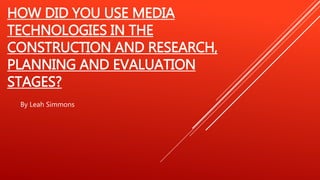 HOW DID YOU USE MEDIA
TECHNOLOGIES IN THE
CONSTRUCTION AND RESEARCH,
PLANNING AND EVALUATION
STAGES?
By Leah Simmons
 