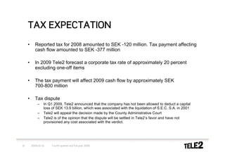 TAX EXPECTATION
     •      Reported tax for 2008 amounted to SEK -120 million. Tax payment affecting
            cash flow amounted to SEK -377 million

     •      In 2009 Tele2 forecast a corporate tax rate of approximately 20 percent
            excluding one-off items

     •      The tax payment will affect 2009 cash flow by approximately SEK
            700-800 million

     •      Tax dispute
             –    In Q1 2009, Tele2 announced that the company has not been allowed to deduct a capital
                  loss of SEK 13.9 billion, which was associated with the liquidation of S.E.C. S.A. in 2001
             –    Tele2 will appeal the decision made by the County Administrative Court
             –    Tele2 is of the opinion that the dispute will be settled in Tele2’s favor and have not
                  provisioned any cost associated with the verdict.




10       2009-02-10    Fourth quarter and full-year 2008
 