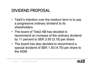 DIVIDEND PROPOSAL

     • Tele2’s intention over the medium term is to pay
       a progressive ordinary dividend to its
       shareholders
     • The board of Tele2 AB has decided to
       recommend an increase of the ordinary dividend
       by 11 percent to SEK 3.50 (3.15) per share
     • The board has also decided to recommend a
       special dividend of SEK 1.50 (4.70) per share to
       the AGM.

13   2009-02-10   Fourth quarter and full-year 2008
 