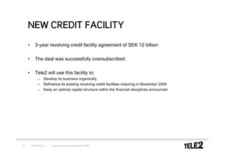 NEW CREDIT FACILITY
     •      3-year revolving credit facility agreement of SEK 12 billion

     •      The deal was successfully oversubscribed

     •      Tele2 will use this facility to:
             –    Develop its business organically
             –    Refinance its existing revolving credit facilities maturing in November 2009
             –    Keep an optimal capital structure within the financial disciplines announced




15       2009-02-10    Fourth quarter and full-year 2008
 