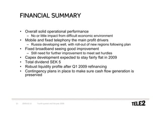 FINANCIAL SUMMARY

     •      Overall solid operational performance
             – No or little impact from difficult economic environment
     •      Mobile and fixed telephony the main profit drivers
             – Russia developing well, with roll-out of new regions following plan
     •      Fixed broadband seeing good improvement
             – Still need for further improvement to meet set hurdles
     •      Capex development expected to stay fairly flat in 2009
     •      Total dividend SEK 5
     •      Robust liquidity profile after Q1 2009 refinancing
     •      Contingency plans in place to make sure cash flow generation is
            preserved




23       2009-02-10   Fourth quarter and full-year 2008
 
