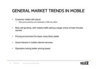GENERAL MARKET TRENDS IN MOBILE
     •      Customer intake still robust
             –    More price sensitive and interested in SIM only offers


     •      MoU still growing, with mobile traffic taking a larger share of total minutes
            carried

     •      Pricing environment for basic voice fairly stable

     •      Good interest in mobile internet services

     •      Operators having better pricing power




25       2009-02-10    Fourth quarter and full-year 2008
 