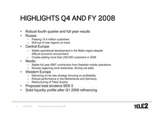 HIGHLIGHTS Q4 AND FY 2008
    •      Robust fourth quarter and full year results
    •      Russia
            –    Passing 10.4 million customers
            –    Roll-out of new regions on track
    •      Central Europe
            –    Stable operational development in the Baltic region despite
                 difficult economic environment
            –    Croatia adding more than 230,000 customers in 2008
    •      Nordic
            –    Stable full year EBIT contribution from Swedish mobile operations
            –    Norway regaining price leadership. Strong net adds
    •      Western Europe
            –    Delivering on its new strategy focusing on profitability
            –    Robust performance in the Netherlands and Germany.
            –    Restructuring of Tele2 Austria
    •      Proposed total dividend SEK 5
    •      Solid liquidity profile after Q1 2009 refinancing



3       2009-02-10    Fourth quarter and full-year 2008
 