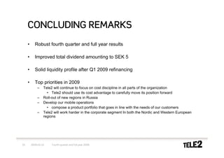 CONCLUDING REMARKS
     •      Robust fourth quarter and full year results

     •      Improved total dividend amounting to SEK 5

     •      Solid liquidity profile after Q1 2009 refinancing

     •      Top priorities in 2009
             –    Tele2 will continue to focus on cost discipline in all parts of the organization
                    • Tele2 should use its cost advantage to carefully move its position forward
             –    Roll-out of new regions in Russia
             –    Develop our mobile operations
                    • compose a product portfolio that goes in line with the needs of our customers
             –    Tele2 will work harder in the corporate segment In both the Nordic and Western European
                  regions




33       2009-02-10    Fourth quarter and full-year 2008
 