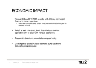 ECONOMIC IMPACT
    •      Robust Q4 and FY 2008 results, with little or no impact
           from economic downturn
            –    Difficult to predict to what extent consumer telecom spending will be
                 affected in 2009


    •      Tele2 is well prepared, both financially as well as
           operationally, to deal with various scenarios

    •      Economic downturn potentially an opportunity

    •      Contingency plans in place to make sure cash flow
           generation is preserved




4       2009-02-10    Fourth quarter and full-year 2008
 