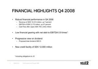 FINANCIAL HIGHLIGHTS Q4 2008
    •      Robust financial performance in Q4 2008
            –    Revenue of SEK 10,313 million, up 7 percent
            –    EBITDA of SEK 2,173 million, up 47 percent
            –    Cash flow after capex SEK 704 (-343) million


    •      Low financial gearing with net debt to EBITDA 0.9 times*)

    •      Progressive view on dividend
            –    Proposed total dividend SEK 5


    •      New credit facility of SEK 12,000 million



         *) Including   obligations to JV



5       2009-02-10      Fourth quarter and full-year 2008
 