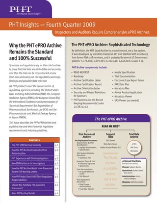PHT Insights — Fourth Quarter 2009
                                                Inspectors and Auditors Require Comprehensive ePRO Archives


Why the PHT ePRO Archive                                  The PHT ePRO Archive: Sophisticated Technology
Remains the Standard                                      By deﬁnition, the PHT Study Archive is a stable record, not a live system.
                                                          It was developed by scientists trained at MIT and Stanford with assistance
and 100% Successful                                       from former FDA staff members, and is protected by several US Government
                                                          patents: 5,778,882; 6,095,985; 6,282,441; 6,440,069; 6,640, 134.
Sponsors and regulators rely on their trial archive
                                                          PHT Archive components include:
to prove that trial data are attributable and accurate;
and that the trial can be reconstructed at any            • READ ME FIRST                                 •   Media Speciﬁcation
time. Any omissions can risk regulatory warnings,         • Roadmap                                       •   Trial Documentation
ﬁndings and possible data rejection.                      • Archive Certiﬁcation Letter                   •   Electronic Case Report Forms
                                                          • Archive Certiﬁcation Report                   •   XML Data ﬁles
All PHT products meet the requirements of
                                                          • Archive Orientation Letter                    •   Metadata ﬁles
regulatory agencies including the United States
                                                          • Security and Privacy Provisions               •   Adobe Acrobat Application
Food and Drug Administration (FDA), the European
                                                            for Sponsors                                  •   Metadata Viewer
Medicines Agency (EMEA), the European Union (EU),
                                                          • PHT Systems and the Record                    •   SAS Viewer (as needed)
the International Conference on Harmonisation of
                                                            Keeping Requirements Under
Technical Requirements for Registration of                  21CFR312.62
Pharmaceuticals for Human Use (ICH) and the
Pharmaceuticals and Medical Devices Agency
in Japan (PMDA).
                                                                                         The PHT ePRO Archive
This issue describes the PHT ePRO Archive and
explains how and why it exceeds regulatory                                                   READ ME FIRST
requirements and industry guidelines.
                                                                  Trial Document                  Support                      Trial Data
                                                                      Archive                      Tools                        Archive
                     Contents                                 Pre-Deployment Documents            SAS Viewer
                                                                Requirements & Other
                                                                                               Meta Data Viewer                    eCRFs
  The PHT ePRO Archive Contents                 p.1             Speciﬁcations
                                                                  • LogPad Requirements     Adobe Acrobat Reader 5.0             XML Data
  How the PHT Archive Enables Full Trial        p.2               • Speciﬁcation
                                                                                                                                 Metadata
  Reconstruction                                               Trial System Validation
                                                               Documents
  PHT Experience with Site Investigations       p.3              • Validation Plan             The Study
                                                               Important Forms & Lists                                 eClinical Trial Data
  New FDA Guidance for Investigators            p.3              • Electronic Signature          Archive               (raw data on server)
                                                                 • Agreements
                                                                                                                       Clinical: Subject diaries
  How the PHT Archive Would Have Prevented      p.4            User Documentation              is a stable             Operational: Battery level/
  Recent FDA Warning Letters                                    • LP Quick Reference
                                                                                                                         time zones
                                                                  Guide                          record,
  How PHT Helps Sites Fulﬁll Their Regulatory   p.5             • Site Manual                                          Administration: Users,
  Responsibilities                                             Post Deployment                  not a live               roles privileges
                                                               Documents                                               Metadata: Deﬁnition of data
  Should You Purchase FDA Guidance              p.5             • Data Change
                                                                  Authorizations
                                                                                                 system.
  Documents?                                                    • Final Data Transfer

  More PHT Archive Details                      p.6
 