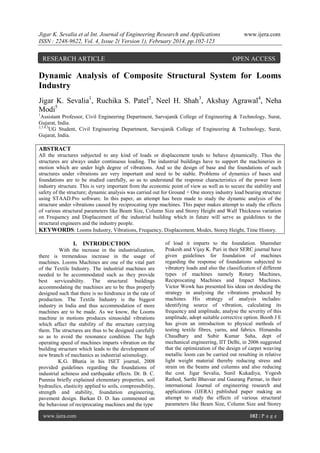 Jigar K. Sevalia et al Int. Journal of Engineering Research and Applications
ISSN : 2248-9622, Vol. 4, Issue 2( Version 1), February 2014, pp.102-123

RESEARCH ARTICLE

www.ijera.com

OPEN ACCESS

Dynamic Analysis of Composite Structural System for Looms
Industry
Jigar K. Sevalia1, Ruchika S. Patel2, Neel H. Shah3, Akshay Agrawal4, Neha
Modi5
1

Assistant Professor, Civil Engineering Department, Sarvajanik College of Engineering & Technology, Surat,
Gujarat, India.
2,3,4,5
UG Student, Civil Engineering Department, Sarvajanik College of Engineering & Technology, Surat,
Gujarat, India.

ABSTRACT
All the structures subjected to any kind of loads or displacement tends to behave dynamically. Thus the
structures are always under continuous loading. The industrial buildings have to support the machineries in
motion which are under high degree of vibrations. And so the design of base and the foundations of such
structures under vibrations are very important and need to be stable. Problems of dynamics of bases and
foundations are to be studied carefully, so as to understand the response characteristics of the power loom
industry structure. This is very important from the economic point of view as well as to secure the stability and
safety of the structure; dynamic analysis was carried out for Ground + One storey industry load bearing structure
using STAAD.Pro software. In this paper, an attempt has been made to study the dynamic analysis of the
structure under vibrations caused by reciprocating type machines. This paper makes attempt to study the effects
of various structural parameters like Beam Size, Column Size and Storey Height and Wall Thickness variation
on Frequency and Displacement of the industrial building which in future will serve as guidelines to the
structural engineers and the industry people.
KEYWORDS: Looms Industry, Vibrations, Frequency, Displacement, Modes, Storey Height, Time History.

I. INTRODUCTION
With the increase in the industrialization,
there is tremendous increase in the usage of
machines. Looms Machines are one of the vital part
of the Textile Industry. The industrial machines are
needed to be accommodated such as they provide
best serviceability. The structural buildings
accommodating the machines are to be thus properly
designed such that there is no hindrance in the rate of
production. The Textile Industry is the biggest
industry in India and thus accommodation of more
machines are to be made. As we know, the Looms
machine in motions produces sinusoidal vibrations
which affect the stability of the structure carrying
them. The structures are thus to be designed carefully
so as to avoid the resonance condition. The high
operating speed of machines imparts vibration on the
building structure which leads to the development of
new branch of mechanics as industrial seismology.
K.G. Bhatia in his ISET journal, 2008
provided guidelines regarding the foundations of
industrial achiness and earthquake effects. Dr. B. C.
Punmia briefly explained elementary properties, soil
hydraulics, elasticity applied to soils, compressibility,
strength and stability, foundation engineering,
pavement design. Barkan D. D. has commented on
the behaviour of reciprocating machines and the type
www.ijera.com

of load it imparts to the foundation. Shamsher
Prakesh and Vijay K. Puri in their SERC journal have
given guidelines for foundation of machines
regarding the response of foundations subjected to
vibratory loads and also the classification of different
types of machines namely Rotary Machines,
Reciprocating Machines and Impact Machines.
Victor Wowk has presented his ideas on deciding the
strategy in analysing the vibrations produced by
machines. His strategy of analysis includes:
identifying source of vibration, calculating its
frequency and amplitude, analyse the severity of this
amplitude, adopt suitable corrective option. Booth J E
has given an introduction to physical methods of
testing textile fibres, yarns, and fabrics. Himanshu
Chaudhary and Subir Kumar Saha, dept of
mechanical engineering, IIT Delhi, in 2006 suggested
that the optimization of the design of carpet weaving
metallic loom can be carried out resulting in relative
light weight material thereby reducing stress and
strain on the beams and columns and also reducing
the cost. Jigar Sevalia, Sunil Kukadiya, Yogesh
Rathod, Sarthi Bhavsar and Gaurang Parmar, in their
international Journal of engineering research and
applications (IJERA) published paper making an
attempt to study the effects of various structural
parameters like Beam Size, Column Size and Storey
102 | P a g e

 
