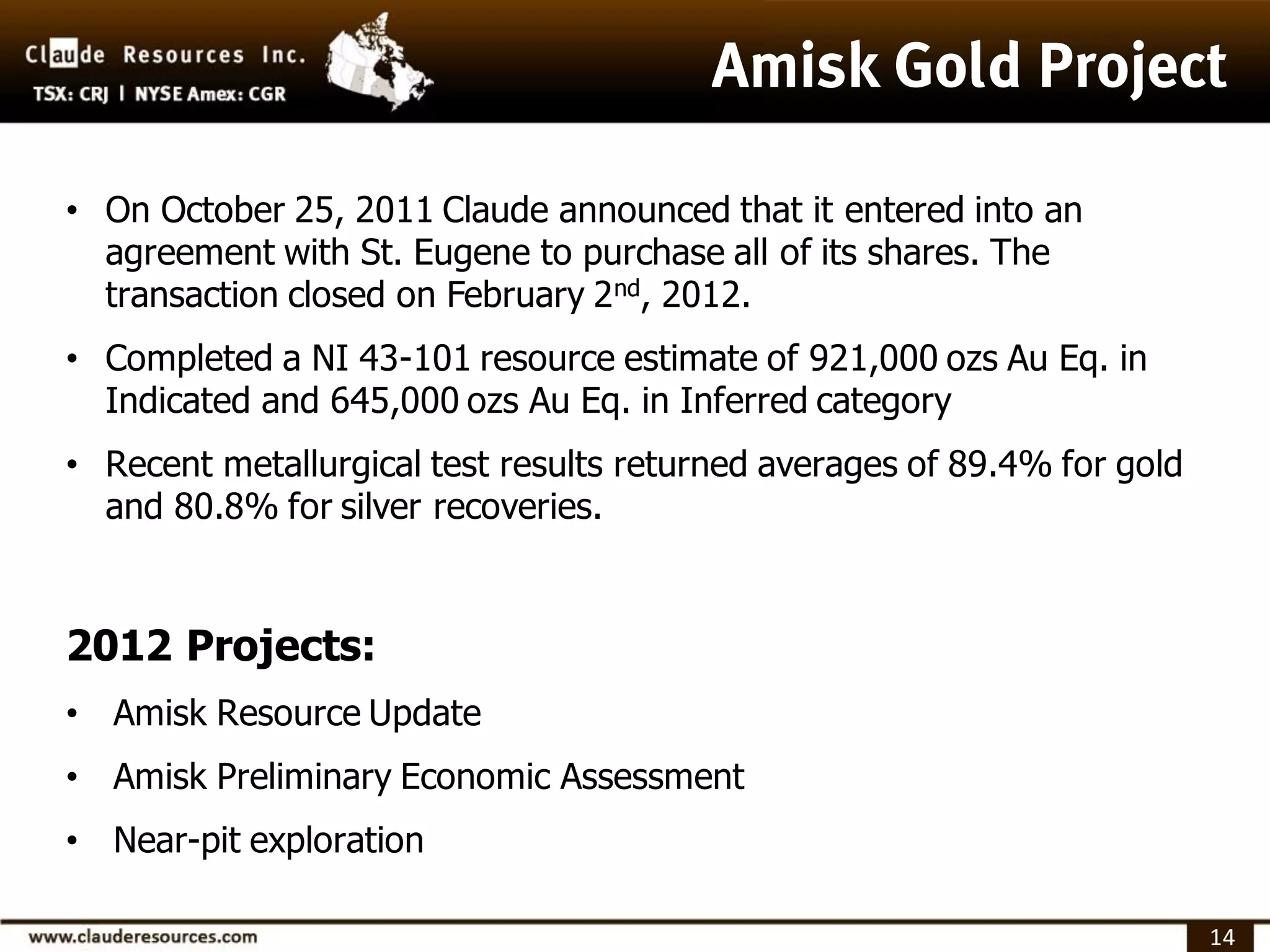 • On October 25, 2011 Claude announced that it entered into an
  agreement with St. Eugene to purchase all of its shares. The
  transaction closed on February 2nd, 2012.
• Completed a NI 43-101 resource estimate of 921,000 ozs Au Eq. in
  Indicated and 645,000 ozs Au Eq. in Inferred category
• Recent metallurgical test results returned averages of 89.4% for gold
  and 80.8% for silver recoveries.


2012 Projects:
• Amisk Resource Update
• Amisk Preliminary Economic Assessment
• Near-pit exploration

                                                                          14
 