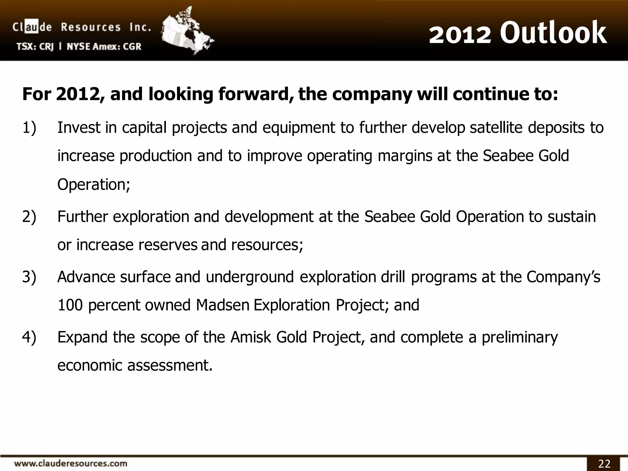 For 2012, and looking forward, the company will continue to:
1)   Invest in capital projects and equipment to further develop satellite deposits to
     increase production and to improve operating margins at the Seabee Gold
     Operation;

2)   Further exploration and development at the Seabee Gold Operation to sustain
     or increase reserves and resources;

3)   Advance surface and underground exploration drill programs at the Company’s
     100 percent owned Madsen Exploration Project; and

4)   Expand the scope of the Amisk Gold Project, and complete a preliminary
     economic assessment.




                                                                                     22
 