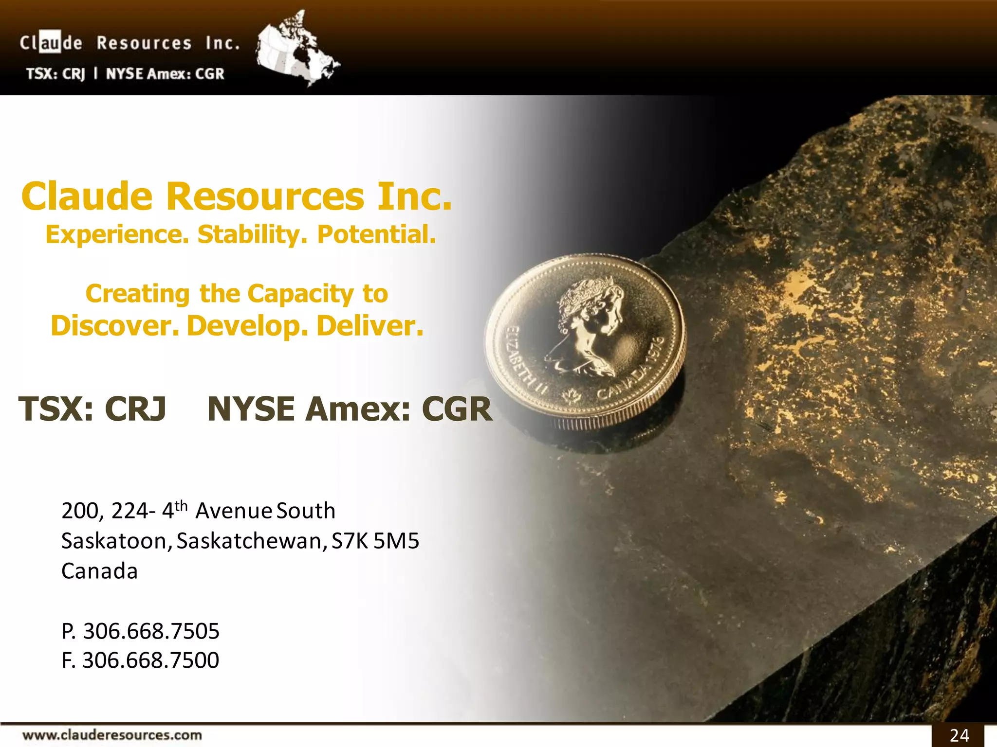 Claude Resources Inc.
 Experience. Stability. Potential.

    Creating the Capacity to
 Discover. Develop. Deliver.


TSX: CRJ       NYSE Amex: CGR

  200, 224- 4th Avenue South
  Saskatoon, Saskatchewan, S7K 5M5
  Canada

  P. 306.668.7505
  F. 306.668.7500

                                     24
 