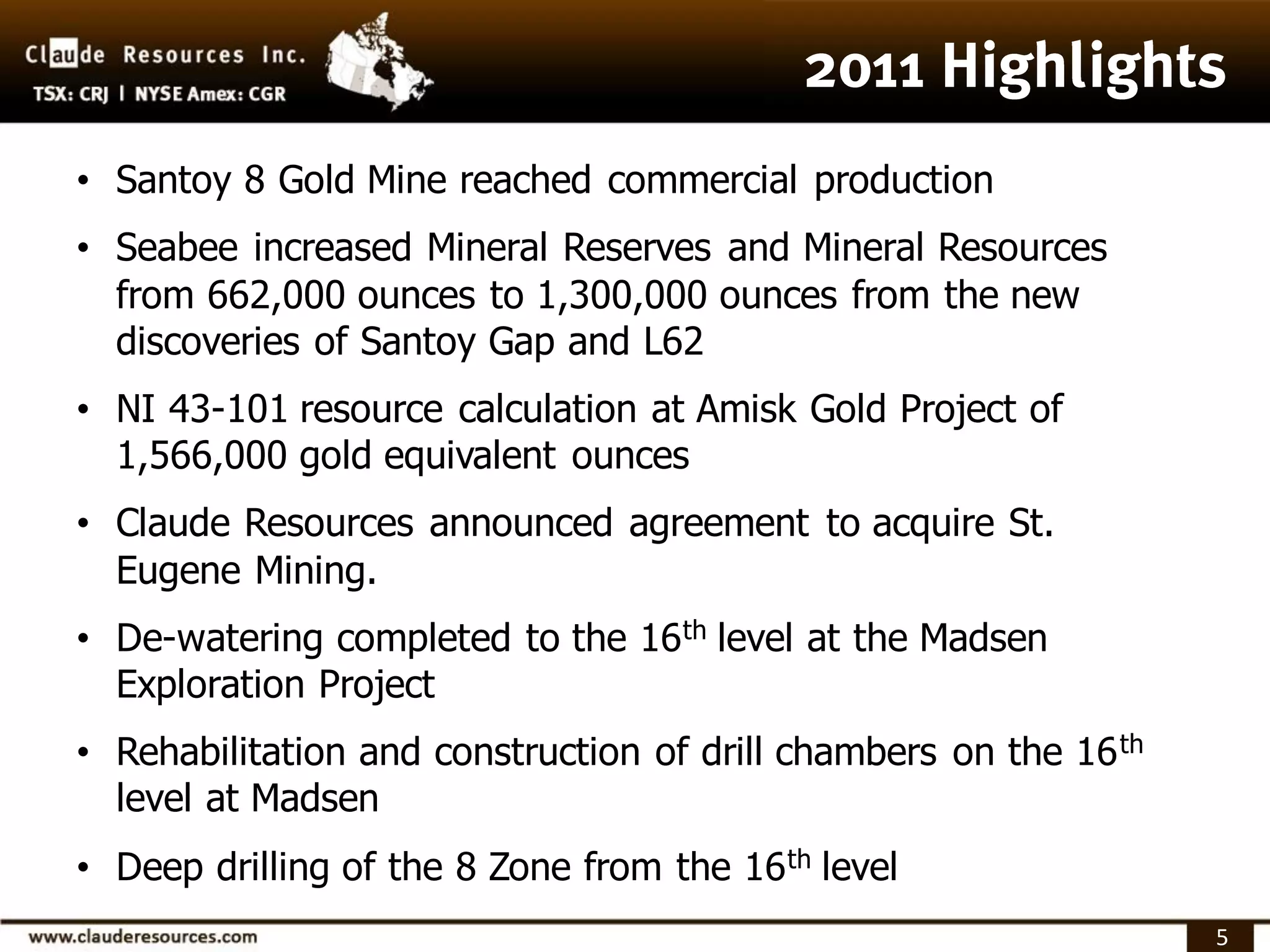 • Santoy 8 Gold Mine reached commercial production
• Seabee increased Mineral Reserves and Mineral Resources
  from 662,000 ounces to 1,300,000 ounces from the new
  discoveries of Santoy Gap and L62
• NI 43-101 resource calculation at Amisk Gold Project of
  1,566,000 gold equivalent ounces
• Claude Resources announced agreement to acquire St.
  Eugene Mining.
• De-watering completed to the 16 th level at the Madsen
  Exploration Project
• Rehabilitation and construction of drill chambers on the 16 th
  level at Madsen
• Deep drilling of the 8 Zone from the 16 th level
                                                                   5
 