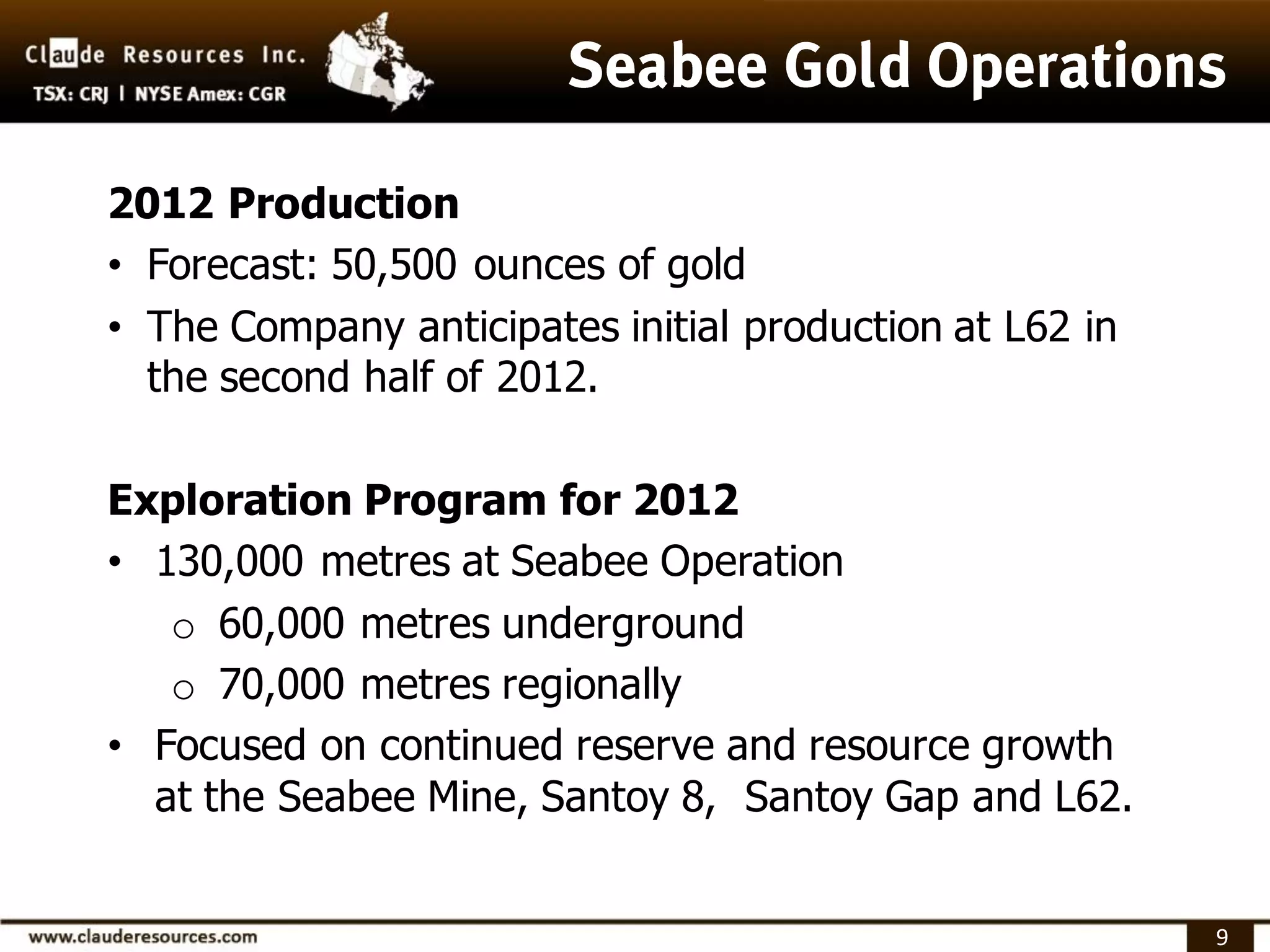 2012 Production
• Forecast: 50,500 ounces of gold
• The Company anticipates initial production at L62 in
  the second half of 2012.

Exploration Program for 2012
• 130,000 metres at Seabee Operation
   o 60,000 metres underground
   o 70,000 metres regionally
• Focused on continued reserve and resource growth
  at the Seabee Mine, Santoy 8, Santoy Gap and L62.


                                                         9
 