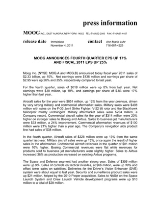 press information
MOOG INC., EAST AURORA, NEW YORK 14052         TEL-716/652-2000 FAX -716/687-4457


release date         Immediate                   contact       Ann Marie Luhr
                     November 4, 2011                          716-687-4225



        MOOG ANNOUNCES FOURTH QUARTER EPS UP 17%
                AND FISCAL 2011 EPS UP 25%

Moog Inc. (NYSE: MOG.A and MOG.B) announced today fiscal year 2011 sales of
$2.33 billion, up 10%. Net earnings were $136 million and earnings per share of
$2.95 were up 26% and 25%, respectively compared to last year.

For the fourth quarter, sales of $619 million were up 8% from last year. Net
earnings were $38 million, up 18%, and earnings per share of $.83 were 17%
higher than last year.

Aircraft sales for the year were $851 million, up 12% from the year previous, driven
by very strong military and commercial aftermarket sales. Military sales were $498
million with sales on the F-35 Joint Strike Fighter, V-22 tilt rotor and the Blackhawk
helicopter mostly unchanged. Military aftermarket sales were $204 million, a
Company record. Commercial aircraft sales for the year of $314 million were 20%
higher on stronger sales to Boeing and Airbus. Sales to business jet manufacturers
were $33 million, a 24% improvement. Commercial aftermarket revenues of $100
million were 21% higher than a year ago. The Company’s navigation aids product
line had sales of $38 million.

In the fourth quarter, Aircraft sales of $228 million were up 13% from the same
quarter last year. Military aircraft sales were up 13%, once again the result of higher
sales in the aftermarket. Commercial aircraft revenues in the quarter of $81 million
were 10% higher. Boeing Commercial revenues were flat while revenues for
products sold to business jet manufacturers were slightly higher. Sales to Airbus
increased 36% as production increased on existing Airbus programs.

The Space and Defense segment had another strong year. Sales of $356 million
were up 9%. Sales of controls on tactical missiles, at $66 million, were up 39% and
offset lower sales on satellites. Deliveries for the Driver’s Vision Enhancer (DVE)
system were about equal to last year. Security and surveillance product sales were
up $21 million, helped by the 2010 Pieper acquisition. Sales to NASA on the Space
Launch System and Crew Launch Vehicle development programs were up $10
million to a total of $28 million.
 