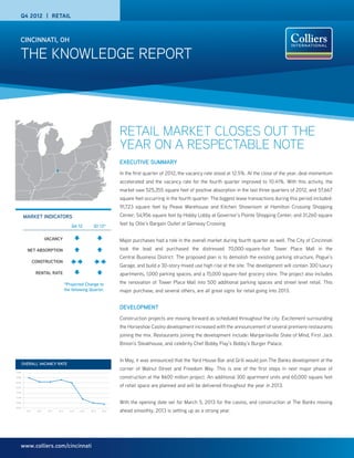 THE KNOWLEDGE REPORT
CINCINNATI, OH
www.colliers.com/cincinnati
RETAIL MARKET CLOSES OUT THE
YEAR ON A RESPECTABLE NOTE
EXECUTIVE SUMMARY
In the first quarter of 2012, the vacancy rate stood at 12.5%. At the close of the year, deal momentum
accelerated and the vacancy rate for the fourth quarter improved to 10.41%. With this activity, the
market saw 525,355 square feet of positive absorption in the last three quarters of 2012, and 57,667
square feet occurring in the fourth quarter. The biggest lease transactions during this period included:
91,723 square feet by Pease Warehouse and Kitchen Showroom at Hamilton Crossing Shopping
Center; 54,956 square feet by Hobby Lobby at Governor’s Pointe Shopping Center; and 31,260 square
feet by Ollie’s Bargain Outlet at Glenway Crossing.
Major purchases had a role in the overall market during fourth quarter as well. The City of Cincinnati
took the lead and purchased the distressed 70,000-square-foot Tower Place Mall in the
Central Business District. The proposed plan is to demolish the existing parking structure, Pogue’s
Garage, and build a 30-story mixed use high rise at the site. The development will contain 300 luxury
apartments, 1,000 parking spaces, and a 15,000 square-foot grocery store. The project also includes
the renovation of Tower Place Mall into 500 additional parking spaces and street level retail. This
major purchase, and several others, are all great signs for retail going into 2013.
DEVELOPMENT
Construction projects are moving forward as scheduled throughout the city. Excitement surrounding
the Horseshoe Casino development increased with the announcement of several premiere restaurants
joining the mix. Restaurants joining the development include: Margaritaville State of Mind, First Jack
Binion’s Steakhouse, and celebrity Chef Bobby Flay’s Bobby’s Burger Palace.
In May, it was announced that the Yard House Bar and Grill would join The Banks development at the
corner of Walnut Street and Freedom Way. This is one of the first steps in next major phase of
construction at the $600 million project. An additional 300 apartment units and 60,000 square feet
of retail space are planned and will be delivered throughout the year in 2013.
With the opening date set for March 5, 2013 for the casino, and construction at The Banks moving
ahead smoothly, 2013 is setting up as a strong year.
MARKET INDICATORS
*Projected Change to
the following Quarter.
Q4 12 Q1 13*
VACANCY
NET ABSORPTION
CONSTRUCTION
RENTAL RATE
Q4 2012 | RETAIL
OVERALL VACANCY RATE
10.0%
10.5%
11.0%
11.5%
12.0%
12.5%
13.0%
13.5%
1Q 11 2Q 11 3Q 11 4Q 11 1Q 12 2Q 12 3Q 12 4Q 12
Overall Vacancy Rate
 