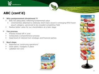 ABC (cont’d)
    Why postponement divestment ?!
     Bids not adequately reflecting fundamental value
     •   Uncertainties attached to relatively short track record in emerging RTD frozen
         pouch category; perceived to be crowded competitive field
     Realise better value for our shareholders at a later stage

    The process
     Process kicked off in June
     Conducted a comprehensive process
     Good level of interest from strategic and financial parties

    Next steps
     Reported as ‘continuing operations’
     Clear plans / budgets in place
     Labelled non-core




                                                                                          8
 
