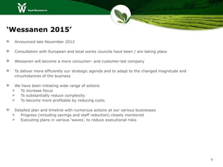 ‘Wessanen 2015’
    Announced late November 2012

    Consultation with European and local works councils have been / are taking place

    Wessanen will become a more consumer- and customer-led company

    To deliver more efficiently our strategic agenda and to adapt to the changed magnitude and
     circumstances of the business

    We have been initiating wide range of actions
      To increase focus
      To substantially reduce complexity
      To become more profitable by reducing costs

    Detailed plan and timeline with numerous actions at our various businesses
       Progress (including savings and staff reduction) closely monitored
       Executing plans in various ‘waves’, to reduce executional risks




                                                                                                  9
 