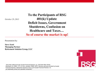 October 29, 2013

To the Participants of RSG
401(k) Update
Deficit Issues, Government
Shutdowns, Confusion on
Healthcare and Taxes…
So of course the market is up!

Presentation by:
Steve Scott
Managing Partner
Retirement Solution Group, LLC

“Securities offered through Ausdal Financial Partners, Inc, 220 North Main Street,
Davenport, IA, 52801, 563.326.2064, member FINRA, SIPC. Advisory services provided by Ausdal
1Financial Partners. Retirement Solutions Group and Ausdal Financial Partners, Inc
|
are separately owned and operated companies.”

 