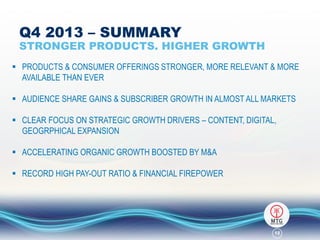 Q4 2013 – SUMMARY

STRONGER PRODUCTS. HIGHER GROWTH
 PRODUCTS & CONSUMER OFFERINGS STRONGER, MORE RELEVANT & MORE
AVAILABLE THAN EVER
 AUDIENCE SHARE GAINS & SUBSCRIBER GROWTH IN ALMOST ALL MARKETS
 CLEAR FOCUS ON STRATEGIC GROWTH DRIVERS – CONTENT, DIGITAL,
GEOGRPHICAL EXPANSION
 ACCELERATING ORGANIC GROWTH BOOSTED BY M&A
 RECORD HIGH PAY-OUT RATIO & FINANCIAL FIREPOWER

12

 