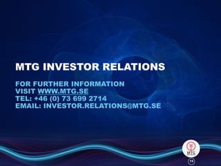 MTG INVESTOR RELATIONS
FOR FURTHER INFORMATION
VISIT WWW.MTG.SE
TEL: +46 (0) 73 699 2714
EMAIL: INVESTOR.RELATIONS@MTG.SE

13

 