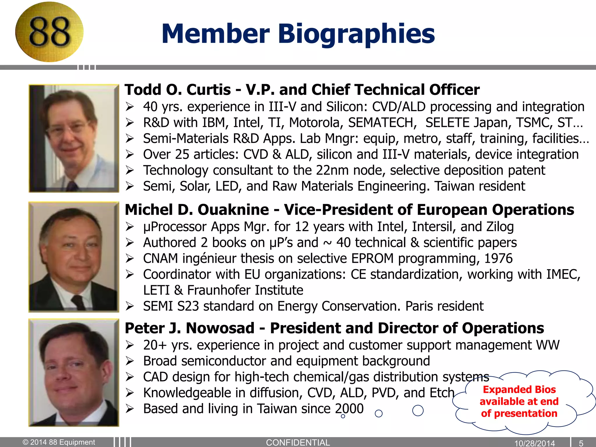 Member Biographies 
Todd O. Curtis - V.P. and Chief Technical Officer 
 40 yrs. experience in III-V and Silicon: CVD/ALD processing and integration 
 R&D with IBM, Intel, TI, Motorola, SEMATECH, SELETE Japan, TSMC, ST… 
 Semi-Materials R&D Apps. Lab Mngr: equip, metro, staff, training, facilities… 
 Over 25 articles: CVD & ALD, silicon and III-V materials, device integration 
 Technology consultant to the 22nm node, selective deposition patent 
 Semi, Solar, LED, and Raw Materials Engineering. Taiwan resident 
Michel D. Ouaknine - Vice-President of European Operations 
 μProcessor Apps Mgr. for 12 years with Intel, Intersil, and Zilog 
 Authored 2 books on μP’s and ~ 40 technical & scientific papers 
 CNAM ingénieur thesis on selective EPROM programming, 1976 
 Coordinator with EU organizations: CE standardization, working with IMEC, 
LETI & Fraunhofer Institute 
 SEMI S23 standard on Energy Conservation. Paris resident 
Peter J. Nowosad - President and Director of Operations 
 20+ yrs. experience in project and customer support management WW 
 Broad semiconductor and equipment background 
 CAD design for high-tech chemical/gas distribution systems 
 Knowledgeable in diffusion, CVD, ALD, PVD, and Etch 
 Based and living in Taiwan since 2000 
Expanded Bios 
available at end 
of presentation 
© 2014 88 Equipment CONFIDENTIAL 1 0 / 2 8 / 2 0 14 5 
 