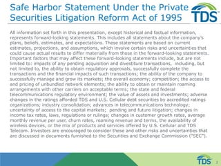 Safe Harbor Statement Under the Private
Securities Litigation Reform Act of 1995
All information set forth in this presentation, except historical and factual information,
represents forward-looking statements. This includes all statements about the company’s
plans, beliefs, estimates, and expectations. These statements are based on current
estimates, projections, and assumptions, which involve certain risks and uncertainties that
could cause actual results to differ materially from those in the forward-looking statements.
Important factors that may affect these forward-looking statements include, but are not
limited to: impacts of any pending acquisition and divestiture transactions, including, but
not limited to, the ability to obtain regulatory approvals, successfully complete the
transactions and the financial impacts of such transactions; the ability of the company to
successfully manage and grow its markets; the overall economy; competition; the access to
and pricing of unbundled network elements; the ability to obtain or maintain roaming
arrangements with other carriers on acceptable terms; the state and federal
telecommunications regulatory environment; the value of assets and investments; adverse
changes in the ratings afforded TDS and U.S. Cellular debt securities by accredited ratings
organizations; industry consolidation; advances in telecommunications technology;
uncertainty of access to the capital markets; pending and future litigation; changes in
income tax rates, laws, regulations or rulings; changes in customer growth rates, average
monthly revenue per user, churn rates, roaming revenue and terms, the availability of
wireless devices, or the mix of products and services offered by U.S. Cellular and TDS
Telecom. Investors are encouraged to consider these and other risks and uncertainties that
are discussed in documents furnished to the Securities and Exchange Commission (“SEC”).
2
 