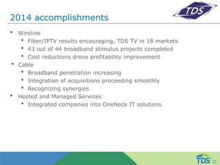 2014 accomplishments
• Wireline
• Fiber/IPTV results encouraging, TDS TV in 18 markets
• 43 out of 44 broadband stimulus projects completed
• Cost reductions drove profitability improvement
• Cable
• Broadband penetration increasing
• Integration of acquisitions proceeding smoothly
• Recognizing synergies
• Hosted and Managed Services
• Integrated companies into OneNeck IT solutions
21
 