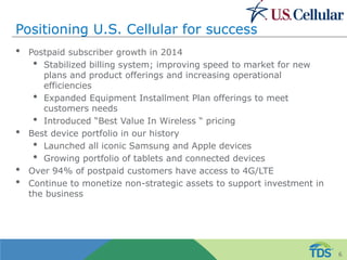 Positioning U.S. Cellular for success
• Postpaid subscriber growth in 2014
• Stabilized billing system; improving speed to market for new
plans and product offerings and increasing operational
efficiencies
• Expanded Equipment Installment Plan offerings to meet
customers needs
• Introduced “Best Value In Wireless “ pricing
• Best device portfolio in our history
• Launched all iconic Samsung and Apple devices
• Growing portfolio of tablets and connected devices
• Over 94% of postpaid customers have access to 4G/LTE
• Continue to monetize non-strategic assets to support investment in
the business
6
 