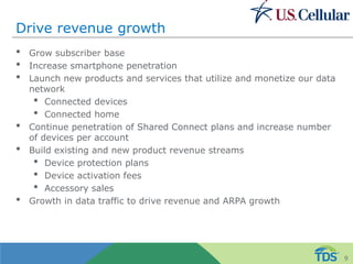 Drive revenue growth
• Grow subscriber base
• Increase smartphone penetration
• Launch new products and services that utilize and monetize our data
network
• Connected devices
• Connected home
• Continue penetration of Shared Connect plans and increase number
of devices per account
• Build existing and new product revenue streams
• Device protection plans
• Device activation fees
• Accessory sales
• Growth in data traffic to drive revenue and ARPA growth
9
 
