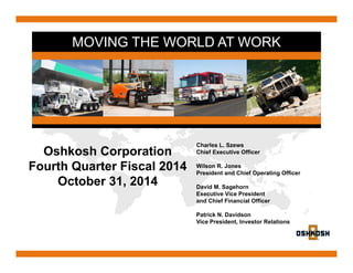 MOVING THE WORLD AT WORK 
Oshkosh Corporation 
Fourth Quarter Fiscal 2014 
October 31, 2014 
Charles L. Szews 
Chief Executive Officer 
Wilson R. Jones 
President and Chief Operating Officer 
David M. Sagehorn 
Executive Vice President 
and Chief Financial Officer 
Patrick N. Davidson 
Vice President, Investor Relations 
 