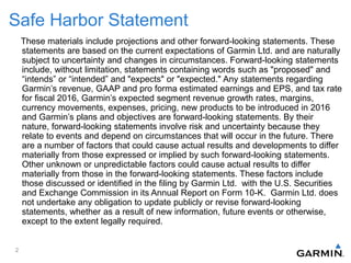 Safe Harbor Statement
These materials include projections and other forward-looking statements. These
statements are based on the current expectations of Garmin Ltd. and are naturally
subject to uncertainty and changes in circumstances. Forward-looking statements
include, without limitation, statements containing words such as "proposed" and
“intends” or “intended” and "expects" or "expected." Any statements regarding
Garmin’s revenue, GAAP and pro forma estimated earnings and EPS, and tax rate
for fiscal 2016, Garmin’s expected segment revenue growth rates, margins,
currency movements, expenses, pricing, new products to be introduced in 2016
and Garmin’s plans and objectives are forward-looking statements. By their
nature, forward-looking statements involve risk and uncertainty because they
relate to events and depend on circumstances that will occur in the future. There
are a number of factors that could cause actual results and developments to differ
materially from those expressed or implied by such forward-looking statements.
Other unknown or unpredictable factors could cause actual results to differ
materially from those in the forward-looking statements. These factors include
those discussed or identified in the filing by Garmin Ltd. with the U.S. Securities
and Exchange Commission in its Annual Report on Form 10-K. Garmin Ltd. does
not undertake any obligation to update publicly or revise forward-looking
statements, whether as a result of new information, future events or otherwise,
except to the extent legally required.
2
 