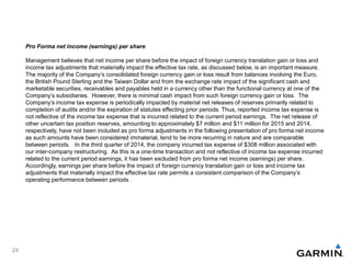 Pro Forma net income (earnings) per share
Management believes that net income per share before the impact of foreign currency translation gain or loss and
income tax adjustments that materially impact the effective tax rate, as discussed below, is an important measure.
The majority of the Company’s consolidated foreign currency gain or loss result from balances involving the Euro,
the British Pound Sterling and the Taiwan Dollar and from the exchange rate impact of the significant cash and
marketable securities, receivables and payables held in a currency other than the functional currency at one of the
Company’s subsidiaries. However, there is minimal cash impact from such foreign currency gain or loss. The
Company’s income tax expense is periodically impacted by material net releases of reserves primarily related to
completion of audits and/or the expiration of statutes effecting prior periods. Thus, reported income tax expense is
not reflective of the income tax expense that is incurred related to the current period earnings. The net release of
other uncertain tax position reserves, amounting to approximately $7 million and $11 million for 2015 and 2014,
respectively, have not been included as pro forma adjustments in the following presentation of pro forma net income
as such amounts have been considered immaterial, tend to be more recurring in nature and are comparable
between periods. In the third quarter of 2014, the company incurred tax expense of $308 million associated with
our inter-company restructuring. As this is a one-time transaction and not reflective of income tax expense incurred
related to the current period earnings, it has been excluded from pro forma net income (earnings) per share.
Accordingly, earnings per share before the impact of foreign currency translation gain or loss and income tax
adjustments that materially impact the effective tax rate permits a consistent comparison of the Company’s
operating performance between periods .
24
 