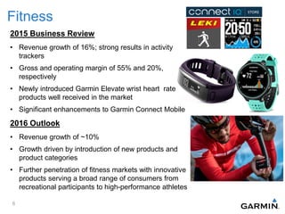 Fitness
2015 Business Review
• Revenue growth of 16%; strong results in activity
trackers
• Gross and operating margin of 55% and 20%,
respectively
• Newly introduced Garmin Elevate wrist heart rate
products well received in the market
• Significant enhancements to Garmin Connect Mobile
2016 Outlook
• Revenue growth of ~10%
• Growth driven by introduction of new products and
product categories
• Further penetration of fitness markets with innovative
products serving a broad range of consumers from
recreational participants to high-performance athletes
6
 