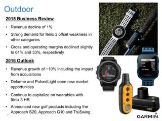 Outdoor
2015 Business Review
• Revenue decline of 1%
• Strong demand for fēnix 3 offset weakness in
other categories
• Gross and operating margins declined slightly
to 61% and 33%, respectively
2016 Outlook
• Revenue growth of ~10% including the impact
from acquisitions
• Delorme and PulsedLight open new market
opportunities
• Continue to capitalize on wearables with
fēnix 3 HR
• Announced new golf products including the
Approach S20, Approach G10 and TruSwing
7
 