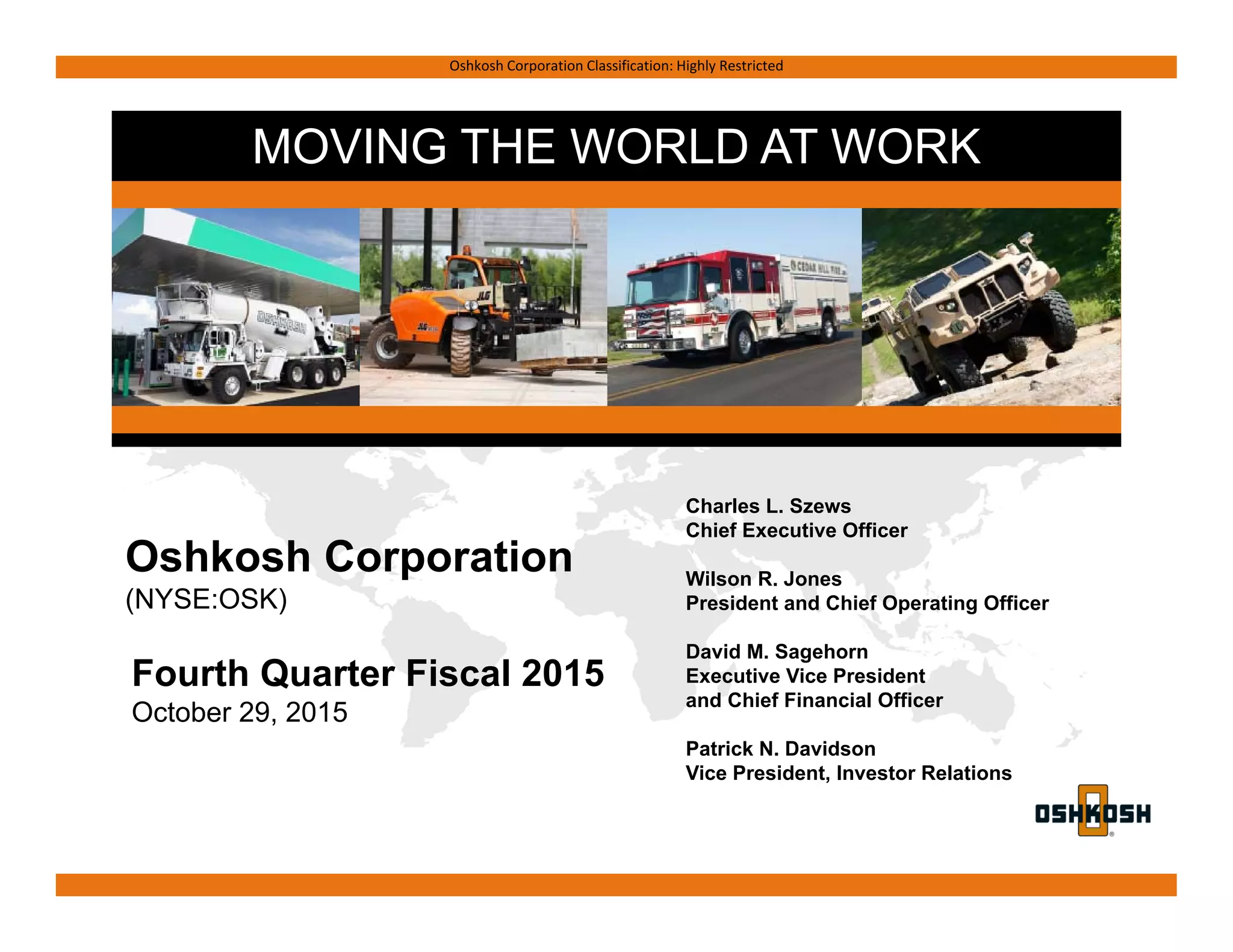 MOVING THE WORLD AT WORK
Oshkosh Corporation Classification: Highly Restricted
Fourth Quarter Fiscal 2015
October 29, 2015
Charles L. Szews
Chief Executive Officer
Wilson R. Jones
President and Chief Operating Officer
David M. Sagehorn
Executive Vice President
and Chief Financial Officer
Patrick N. Davidson
Vice President, Investor Relations
Oshkosh Corporation
(NYSE:OSK)
 