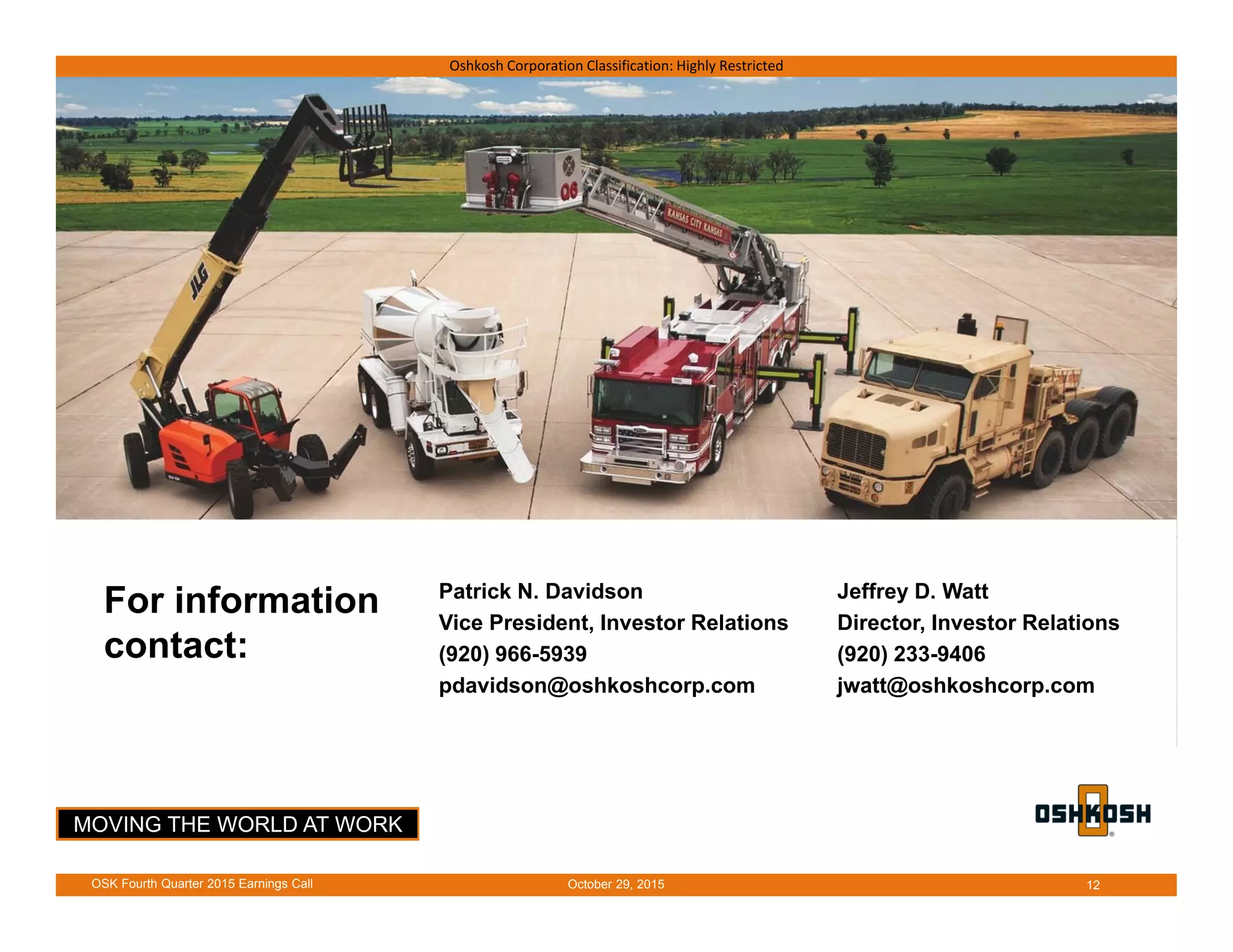 MOVING THE WORLD AT WORK
Oshkosh Corporation Classification: Highly Restricted
For information
contact:
Patrick N. Davidson
Vice President, Investor Relations
(920) 966-5939
pdavidson@oshkoshcorp.com
Jeffrey D. Watt
Director, Investor Relations
(920) 233-9406
jwatt@oshkoshcorp.com
October 29, 2015OSK Fourth Quarter 2015 Earnings Call 12
 