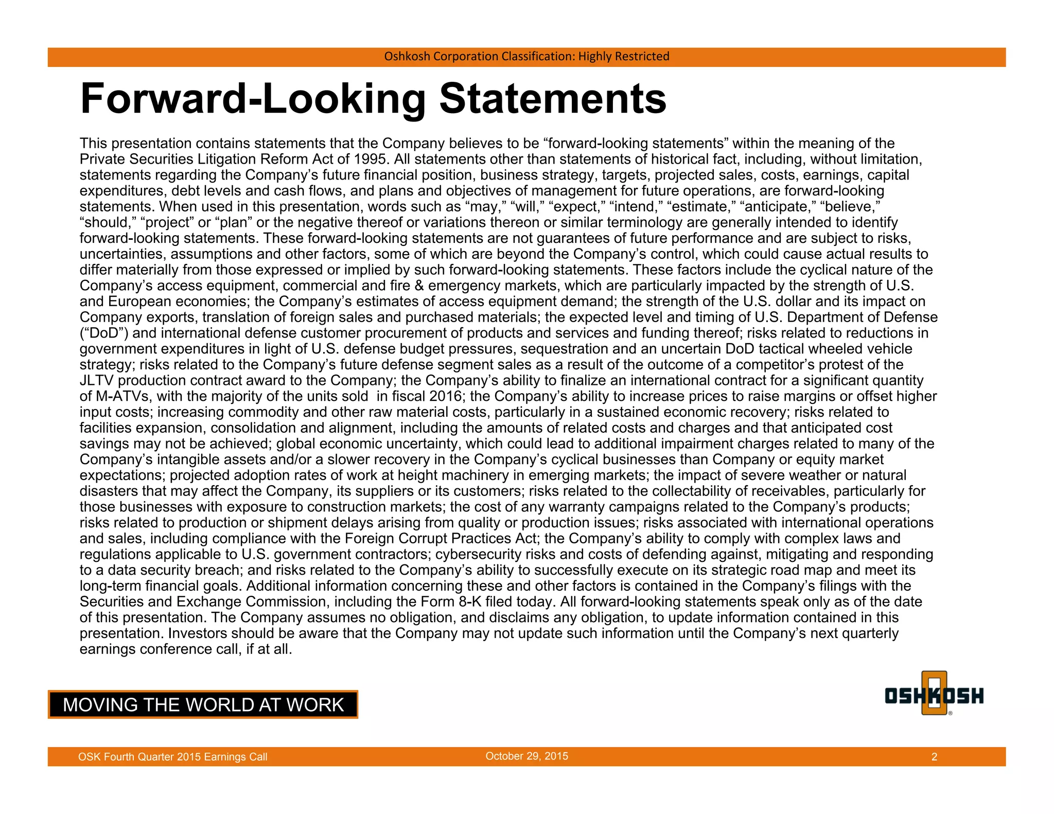 MOVING THE WORLD AT WORK
Oshkosh Corporation Classification: Highly Restricted
Forward-Looking Statements
This presentation contains statements that the Company believes to be “forward-looking statements” within the meaning of the
Private Securities Litigation Reform Act of 1995. All statements other than statements of historical fact, including, without limitation,
statements regarding the Company’s future financial position, business strategy, targets, projected sales, costs, earnings, capital
expenditures, debt levels and cash flows, and plans and objectives of management for future operations, are forward-looking
statements. When used in this presentation, words such as “may,” “will,” “expect,” “intend,” “estimate,” “anticipate,” “believe,”
“should,” “project” or “plan” or the negative thereof or variations thereon or similar terminology are generally intended to identify
forward-looking statements. These forward-looking statements are not guarantees of future performance and are subject to risks,
uncertainties, assumptions and other factors, some of which are beyond the Company’s control, which could cause actual results to
differ materially from those expressed or implied by such forward-looking statements. These factors include the cyclical nature of the
Company’s access equipment, commercial and fire & emergency markets, which are particularly impacted by the strength of U.S.
and European economies; the Company’s estimates of access equipment demand; the strength of the U.S. dollar and its impact on
Company exports, translation of foreign sales and purchased materials; the expected level and timing of U.S. Department of Defense
(“DoD”) and international defense customer procurement of products and services and funding thereof; risks related to reductions in
government expenditures in light of U.S. defense budget pressures, sequestration and an uncertain DoD tactical wheeled vehicle
strategy; risks related to the Company’s future defense segment sales as a result of the outcome of a competitor’s protest of the
JLTV production contract award to the Company; the Company’s ability to finalize an international contract for a significant quantity
of M-ATVs, with the majority of the units sold in fiscal 2016; the Company’s ability to increase prices to raise margins or offset higher
input costs; increasing commodity and other raw material costs, particularly in a sustained economic recovery; risks related to
facilities expansion, consolidation and alignment, including the amounts of related costs and charges and that anticipated cost
savings may not be achieved; global economic uncertainty, which could lead to additional impairment charges related to many of the
Company’s intangible assets and/or a slower recovery in the Company’s cyclical businesses than Company or equity market
expectations; projected adoption rates of work at height machinery in emerging markets; the impact of severe weather or natural
disasters that may affect the Company, its suppliers or its customers; risks related to the collectability of receivables, particularly for
those businesses with exposure to construction markets; the cost of any warranty campaigns related to the Company’s products;
risks related to production or shipment delays arising from quality or production issues; risks associated with international operations
and sales, including compliance with the Foreign Corrupt Practices Act; the Company’s ability to comply with complex laws and
regulations applicable to U.S. government contractors; cybersecurity risks and costs of defending against, mitigating and responding
to a data security breach; and risks related to the Company’s ability to successfully execute on its strategic road map and meet its
long-term financial goals. Additional information concerning these and other factors is contained in the Company’s filings with the
Securities and Exchange Commission, including the Form 8-K filed today. All forward-looking statements speak only as of the date
of this presentation. The Company assumes no obligation, and disclaims any obligation, to update information contained in this
presentation. Investors should be aware that the Company may not update such information until the Company’s next quarterly
earnings conference call, if at all.
October 29, 2015OSK Fourth Quarter 2015 Earnings Call 2
 