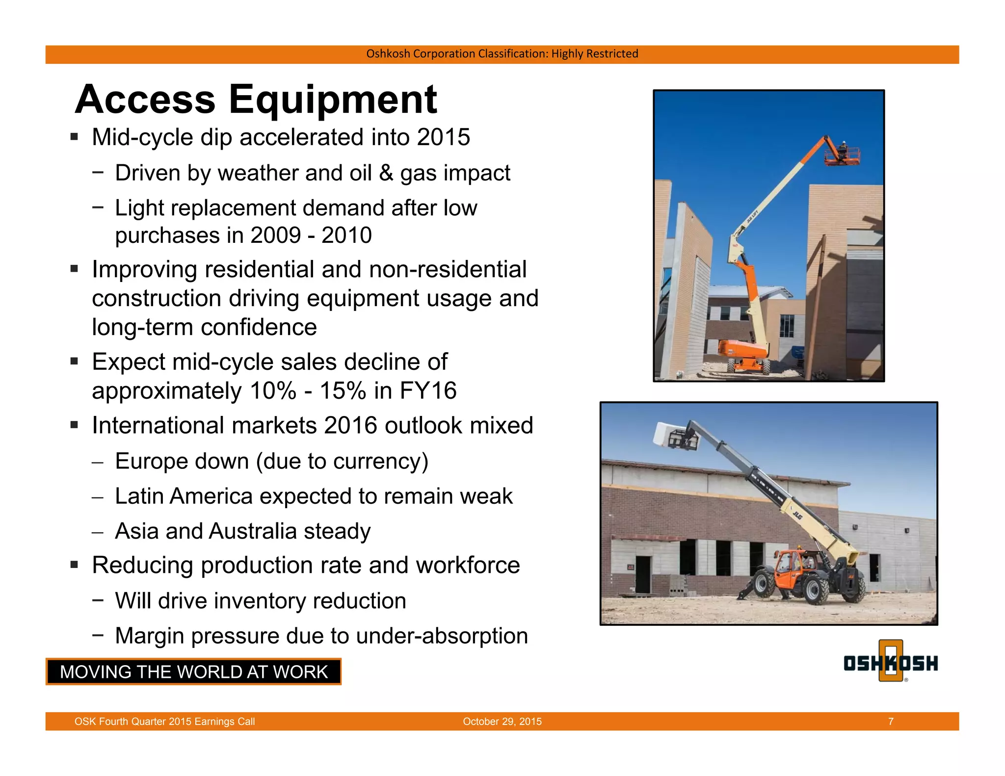 MOVING THE WORLD AT WORK
Oshkosh Corporation Classification: Highly Restricted
Access Equipment
 Mid-cycle dip accelerated into 2015
− Driven by weather and oil & gas impact
− Light replacement demand after low
purchases in 2009 - 2010
 Improving residential and non-residential
construction driving equipment usage and
long-term confidence
 Expect mid-cycle sales decline of
approximately 10% - 15% in FY16
 International markets 2016 outlook mixed
 Europe down (due to currency)
 Latin America expected to remain weak
 Asia and Australia steady
 Reducing production rate and workforce
− Will drive inventory reduction
− Margin pressure due to under-absorption
October 29, 2015OSK Fourth Quarter 2015 Earnings Call 7
 