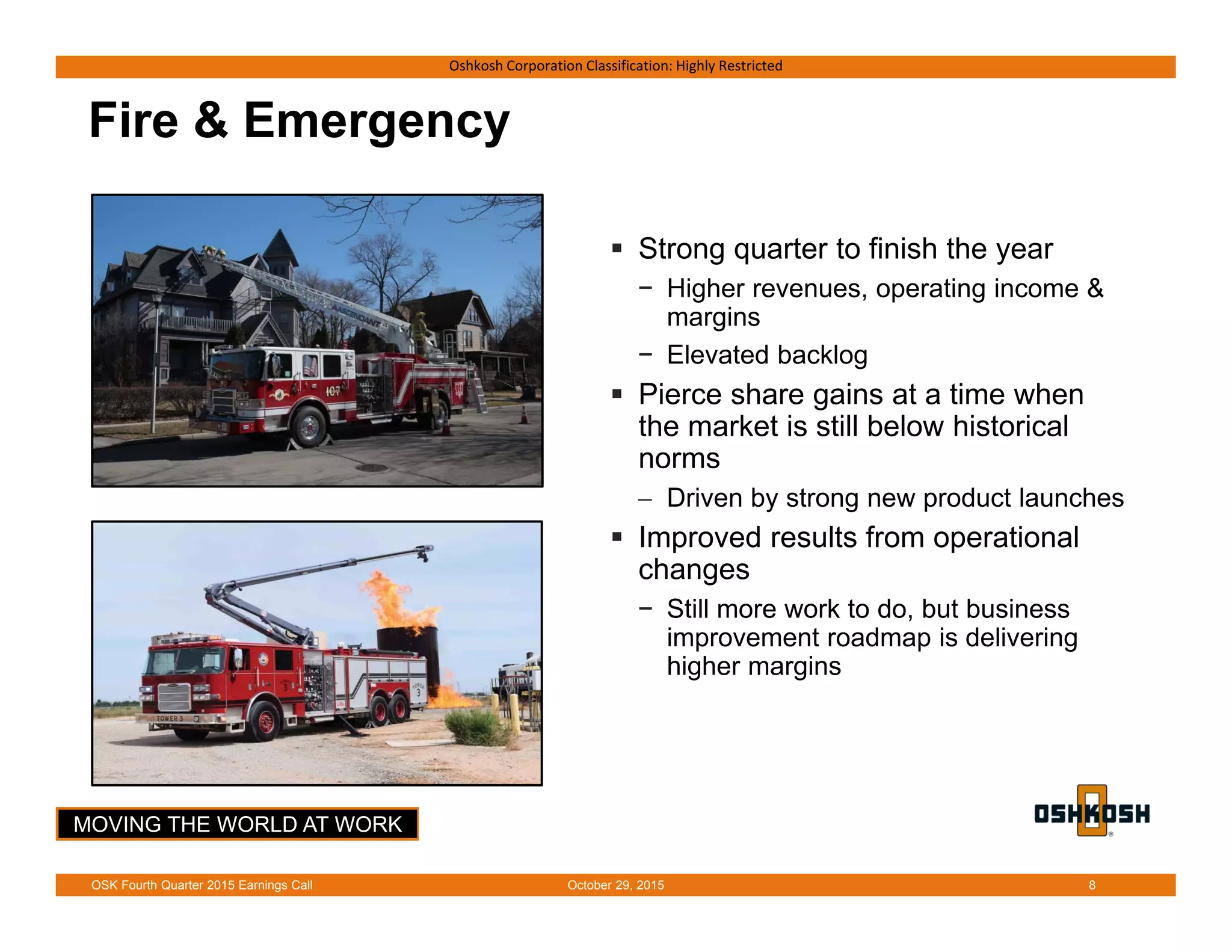 MOVING THE WORLD AT WORK
Oshkosh Corporation Classification: Highly Restricted
Fire & Emergency
 Strong quarter to finish the year
− Higher revenues, operating income &
margins
− Elevated backlog
 Pierce share gains at a time when
the market is still below historical
norms
 Driven by strong new product launches
 Improved results from operational
changes
− Still more work to do, but business
improvement roadmap is delivering
higher margins
October 29, 2015OSK Fourth Quarter 2015 Earnings Call 8
 