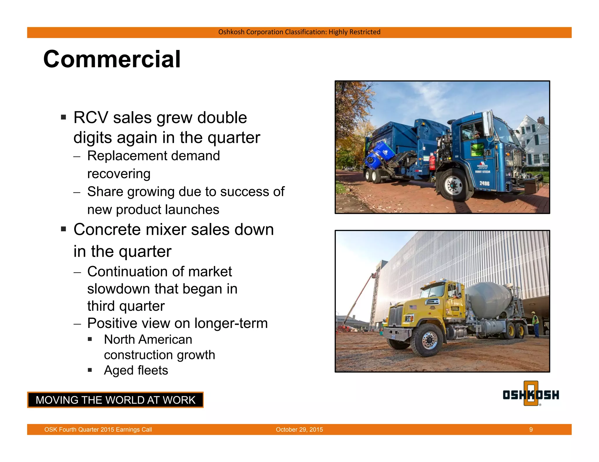 MOVING THE WORLD AT WORK
Oshkosh Corporation Classification: Highly Restricted
Commercial
 RCV sales grew double
digits again in the quarter
 Replacement demand
recovering
 Share growing due to success of
new product launches
 Concrete mixer sales down
in the quarter
 Continuation of market
slowdown that began in
third quarter
 Positive view on longer-term
 North American
construction growth
 Aged fleets
October 29, 2015OSK Fourth Quarter 2015 Earnings Call 9
 