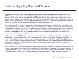 Q4 ‘16 Earnings Presentation | 14
Disclosure Regarding Non-GAAP Measures
While we report financial results in accordance with accounting principles generally accepted in the United States
(GAAP), we also provide certain non-GAAP operating performance measures. These non-GAAP measures are
referred to as “adjusted” and exclude expenses associated with backlog amortization, inventory step-up, business
acquisition and integration, restructuring, trade name impairment and antitrust litigation. The related income tax for all
of these items is also excluded. This non-GAAP information is provided as a supplement, not as a substitute for, or as
superior to, measures of financial performance prepared in accordance with GAAP.
One important non-GAAP measure that we use is Adjusted Earnings Before Interest, Income Tax, Depreciation, and
Amortization (“Adjusted EBITDA”). As previously discussed, a part of our strategy is to selectively acquire companies
that we believe can benefit from our core competencies to spur faster and more profitable growth. Given that strategy,
it is a natural consequence to incur related expenses, such as amortization from acquired intangible assets and
additional interest expense from debt-funded acquisitions. Accordingly, we use Adjusted EBITDA, among other
measures, to monitor our business performance.
Another important non-GAAP measure that we use is backlog. Backlog is not a term recognized under GAAP;
however, it is a common measurement used in the Process Equipment Group industry. Our backlog represents the
amount of consolidated revenue that we expect to realize on contracts awarded related to the Process Equipment
Group. Backlog includes expected revenue from large systems, equipment, and to a lesser extent, replacement parts,
components, and service. There is no GAAP financial measure comparable to backlog; therefore a quantitative
reconciliation is not provided.
We use this non-GAAP information internally to make operating decisions and believe it is helpful to investors because
it allows more meaningful period-to-period comparisons of our ongoing operating results. The information can also be
used to perform trend analysis and to better identify operating trends that may otherwise be masked or distorted by
these types of items. Finally, the Company believes such information provides a higher degree of transparency.
 