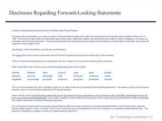 Q4 ‘16 Earnings Presentation | 3
Forward-Looking Statements and Factors That May Affect Future Results:
Throughout this presentation, we make a number of “forward-looking statements” within the meaning of the Private Securities Litigation Reform Act of
1995. As the words imply, these are statements about future plans, objectives, beliefs, and expectations that might or might not happen in the future, as
contrasted with historical information. Forward-looking statements are based on assumptions that we believe are reasonable, but by their very nature are
subject to a wide range of risks.
Accordingly, in this presentation, we may say something like,
“We expect that future revenue associated with the Process Equipment Group will be influenced by order backlog.”
That is a forward-looking statement, as indicated by the word “expect” and by the clear meaning of the sentence.
Other words that could indicate we are making forward-looking statements include:
This is not an exhaustive list, but is intended to give you an idea of how we try to identify forward-looking statements. The absence of any of these words,
however, does not mean that the statement is not forward-looking.
Here is the key point: Forward-looking statements are not guarantees of future performance, and our actual results could differ materially from those set
forth in any forward-looking statements. Any number of factors, many of which are beyond our control, could cause our performance to differ significantly
from what is described in the forward-looking statements.
For a discussion of factors that could cause actual results to differ from those contained in forward-looking statements, see the discussions under the
heading “Risk Factors” in Item 1A of Part I of our Form 10-K for the year ended September 30, 2016, located on our website and filed with the SEC. We
assume no obligation to update or revise any forward-looking statements.
Disclosure Regarding Forward-Looking Statements
 