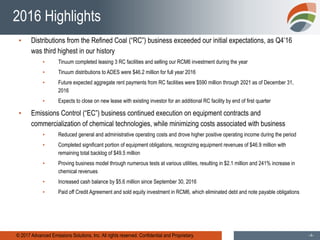© 2017 Advanced Emissions Solutions, Inc. All rights reserved. Confidential and Proprietary. -4-
2016 Highlights
▪ Distributions from the Refined Coal (“RC”) business exceeded our initial expectations, as Q4’16
was third highest in our history
▪ Tinuum completed leasing 3 RC facilities and selling our RCM6 investment during the year
▪ Tinuum distributions to ADES were $46.2 million for full year 2016
▪ Future expected aggregate rent payments from RC facilities were $590 million through 2021 as of December 31,
2016
▪ Expects to close on new lease with existing investor for an additional RC facility by end of first quarter
▪ Emissions Control (“EC”) business continued execution on equipment contracts and
commercialization of chemical technologies, while minimizing costs associated with business
▪ Reduced general and administrative operating costs and drove higher positive operating income during the period
▪ Completed significant portion of equipment obligations, recognizing equipment revenues of $46.9 million with
remaining total backlog of $49.5 million
▪ Proving business model through numerous tests at various utilities, resulting in $2.1 million and 241% increase in
chemical revenues
▪ Increased cash balance by $5.6 million since September 30, 2016
▪ Paid off Credit Agreement and sold equity investment in RCM6, which eliminated debt and note payable obligations
 