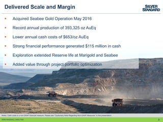 3
Delivered Scale and Margin
 Acquired Seabee Gold Operation May 2016
 Record annual production of 393,325 oz AuEq
 Lower annual cash costs of $653/oz AuEq
 Strong financial performance generated $115 million in cash
 Exploration extended Reserve life at Marigold and Seabee
 Added value through project portfolio optimization
SSRI:NASDAQ │SSO:TSX
Notes: Cash costs is a non-GAAP financial measure. Please see "Cautionary Note Regarding Non-GAAP Measures” in this presentation.
 