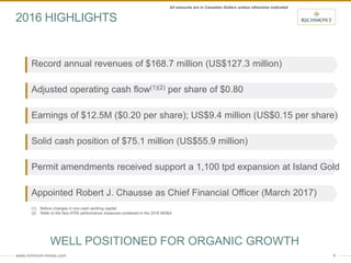 www.richmont-mines.com 4
(1) Before changes in non-cash working capital.
(2) Refer to the Non-IFRS performance measures contained in the 2016 MD&A.
Record annual revenues of $168.7 million (US$127.3 million)
Adjusted operating cash flow(1)(2) per share of $0.80
Earnings of $12.5M ($0.20 per share); US$9.4 million (US$0.15 per share)
Solid cash position of $75.1 million (US$55.9 million)
Permit amendments received support a 1,100 tpd expansion at Island Gold
Appointed Robert J. Chausse as Chief Financial Officer (March 2017)
2016 HIGHLIGHTS
WELL POSITIONED FOR ORGANIC GROWTH
All amounts are in Canadian Dollars unless otherwise indicated
 
