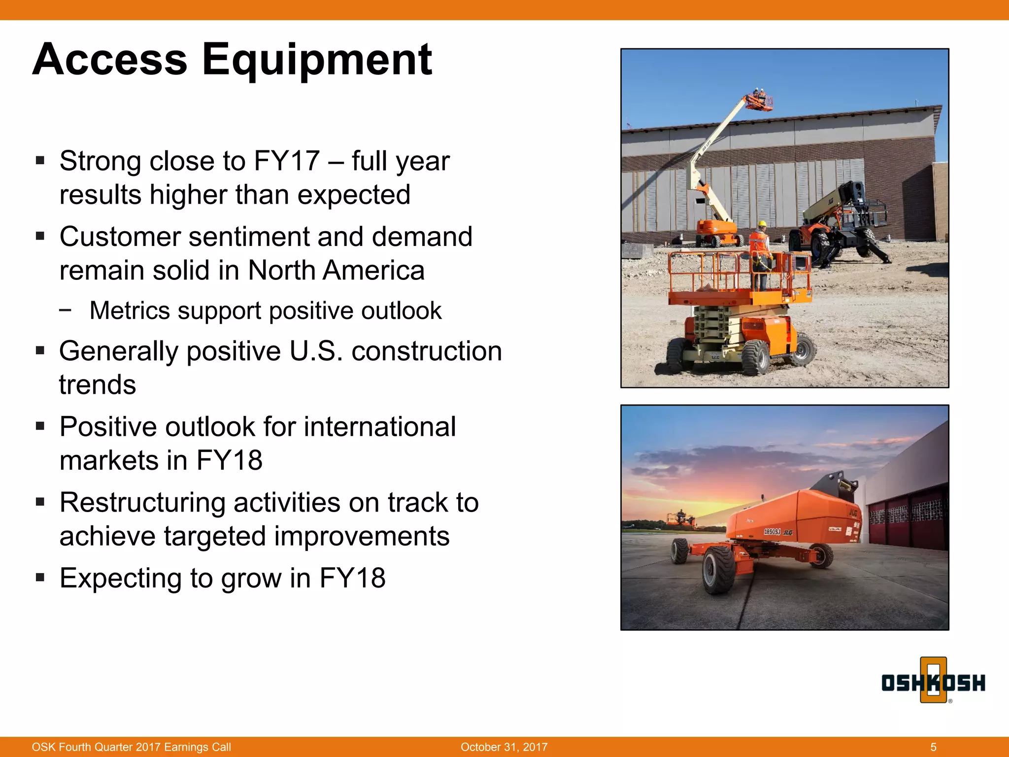 Access Equipment
 Strong close to FY17 – full year
results higher than expected
 Customer sentiment and demand
remain solid in North America
− Metrics support positive outlook
 Generally positive U.S. construction
trends
 Positive outlook for international
markets in FY18
 Restructuring activities on track to
achieve targeted improvements
 Expecting to grow in FY18
October 31, 2017OSK Fourth Quarter 2017 Earnings Call 5
 