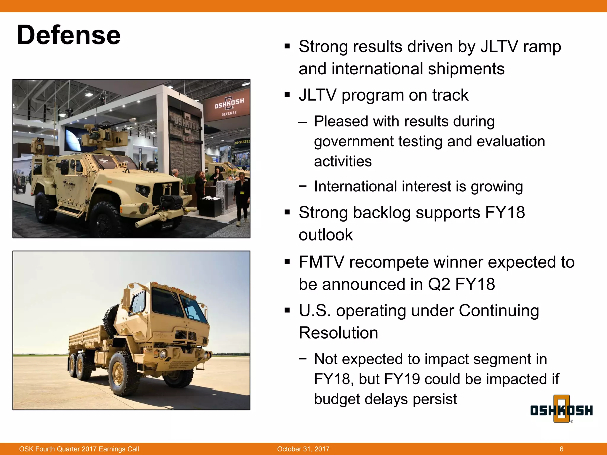 Defense  Strong results driven by JLTV ramp
and international shipments
 JLTV program on track
‒ Pleased with results during
government testing and evaluation
activities
− International interest is growing
 Strong backlog supports FY18
outlook
 FMTV recompete winner expected to
be announced in Q2 FY18
 U.S. operating under Continuing
Resolution
− Not expected to impact segment in
FY18, but FY19 could be impacted if
budget delays persist
October 31, 2017OSK Fourth Quarter 2017 Earnings Call 6
 