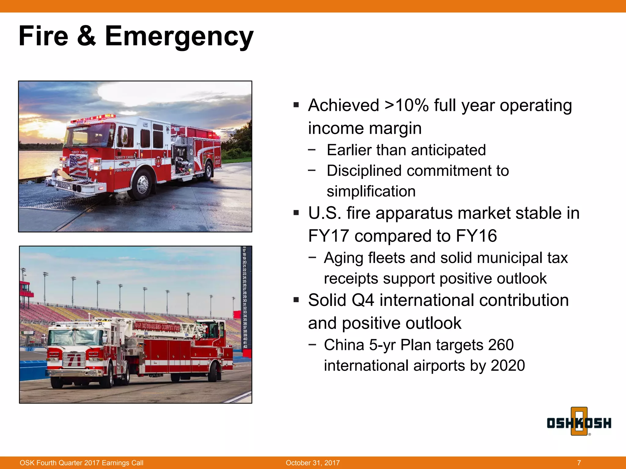 Fire & Emergency
 Achieved >10% full year operating
income margin
− Earlier than anticipated
− Disciplined commitment to
simplification
 U.S. fire apparatus market stable in
FY17 compared to FY16
− Aging fleets and solid municipal tax
receipts support positive outlook
 Solid Q4 international contribution
and positive outlook
− China 5-yr Plan targets 260
international airports by 2020
October 31, 2017OSK Fourth Quarter 2017 Earnings Call 7
 