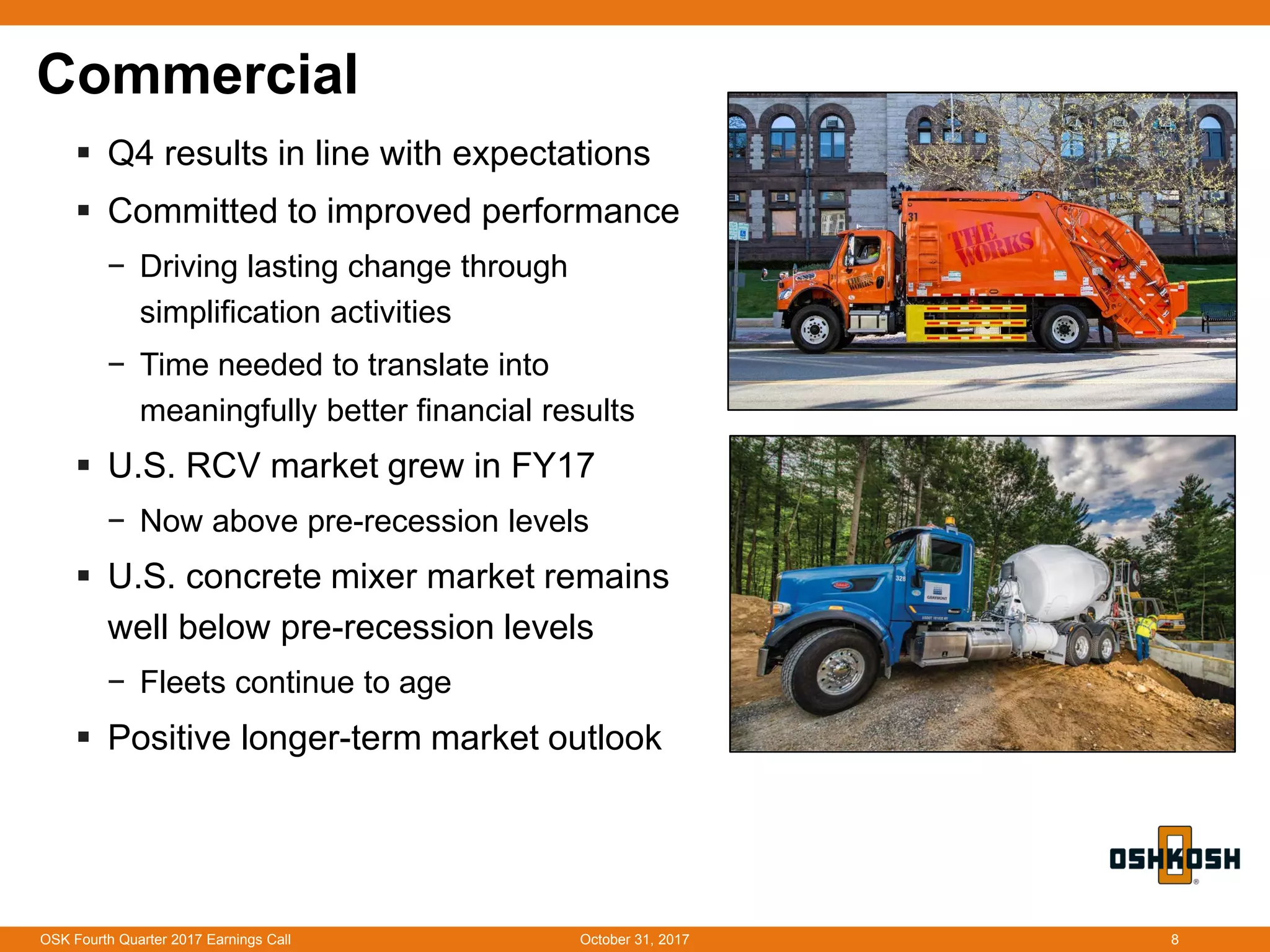 Commercial
 Q4 results in line with expectations
 Committed to improved performance
− Driving lasting change through
simplification activities
− Time needed to translate into
meaningfully better financial results
 U.S. RCV market grew in FY17
− Now above pre-recession levels
 U.S. concrete mixer market remains
well below pre-recession levels
− Fleets continue to age
 Positive longer-term market outlook
October 31, 2017OSK Fourth Quarter 2017 Earnings Call 8
 